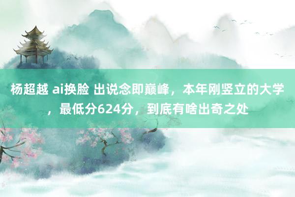 杨超越 ai换脸 出说念即巅峰，本年刚竖立的大学，最低分624分，到底有啥出奇之处