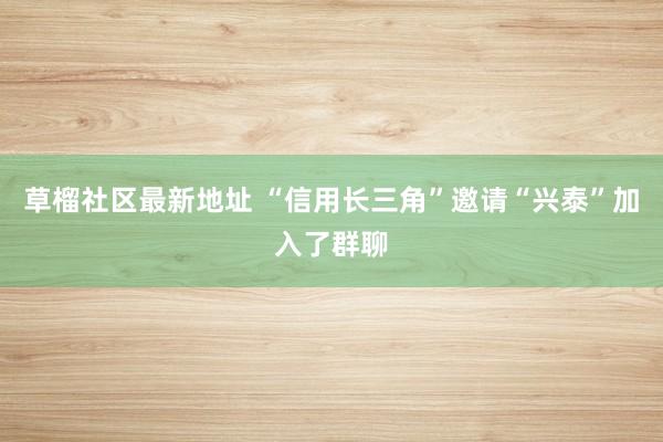 草榴社区最新地址 “信用长三角”邀请“兴泰”加入了群聊