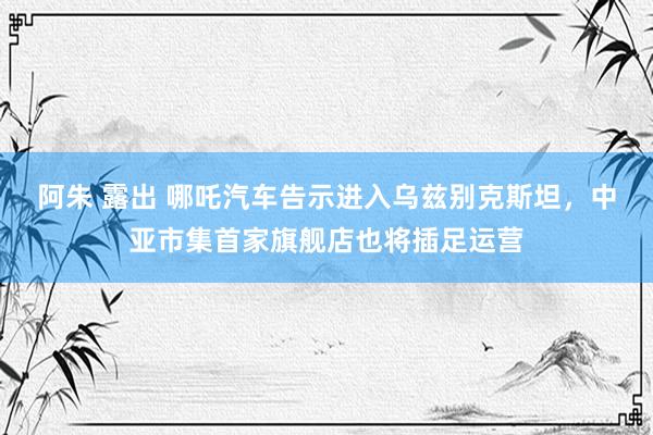 阿朱 露出 哪吒汽车告示进入乌兹别克斯坦，中亚市集首家旗舰店也将插足运营