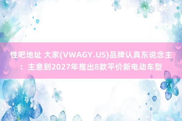 性吧地址 大家(VWAGY.US)品牌认真东说念主：主意到2027年推出8款平价新电动车型