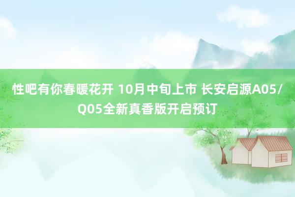 性吧有你春暖花开 10月中旬上市 长安启源A05/Q05全新真香版开启预订