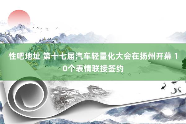 性吧地址 第十七届汽车轻量化大会在扬州开幕 10个表情联接签约