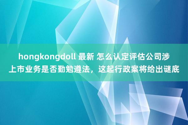 hongkongdoll 最新 怎么认定评估公司涉上市业务是否勤勉遵法，这起行政案将给出谜底