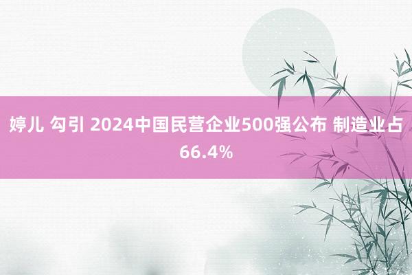 婷儿 勾引 2024中国民营企业500强公布 制造业占66.4%