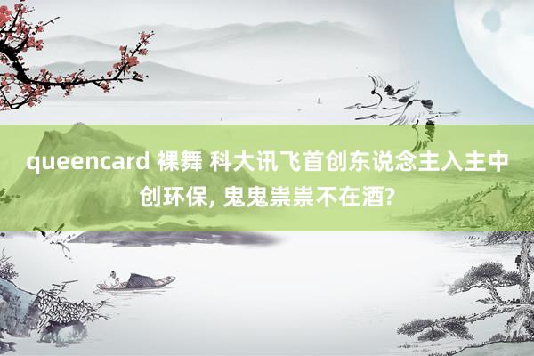 queencard 裸舞 科大讯飞首创东说念主入主中创环保, 鬼鬼祟祟不在酒?