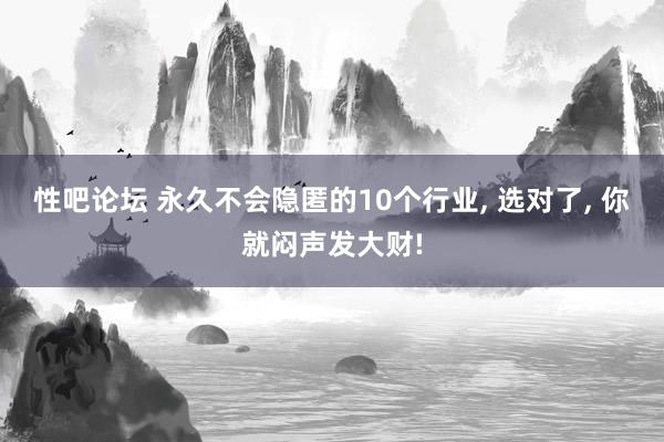 性吧论坛 永久不会隐匿的10个行业, 选对了, 你就闷声发大财!