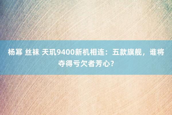 杨幂 丝袜 天玑9400新机相连：五款旗舰，谁将夺得亏欠者芳心？