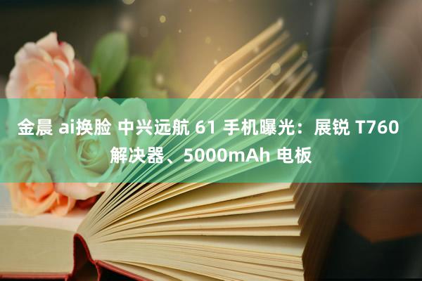 金晨 ai换脸 中兴远航 61 手机曝光：展锐 T760 解决器、5000mAh 电板