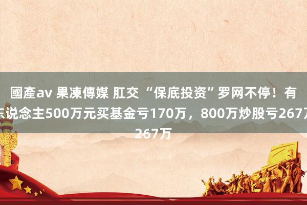 國產av 果凍傳媒 肛交 “保底投资”罗网不停！有东说念主500万元买基金亏170万，800万炒股亏267万