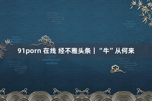 91porn 在线 经不雅头条｜“牛”从何来