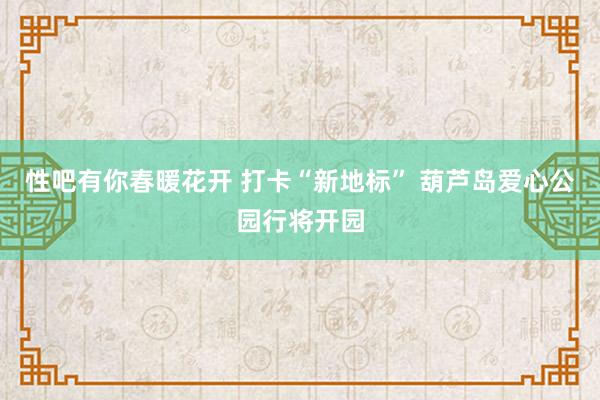 性吧有你春暖花开 打卡“新地标” 葫芦岛爱心公园行将开园