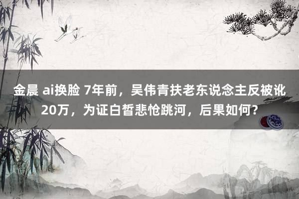 金晨 ai换脸 7年前，吴伟青扶老东说念主反被讹20万，为证白皙悲怆跳河，后果如何？