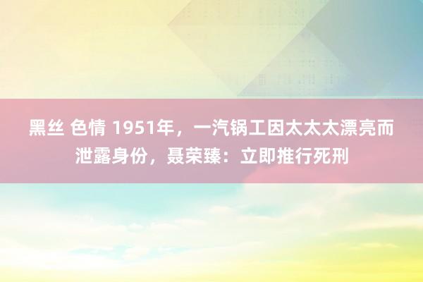 黑丝 色情 1951年，一汽锅工因太太太漂亮而泄露身份，聂荣臻：立即推行死刑