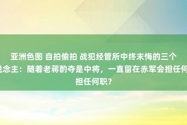 亚洲色图 自拍偷拍 战犯经管所中终末悔的三个东说念主：随着老蒋酌夺是中将，一直留在赤军会担任何职？