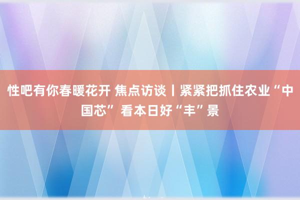 性吧有你春暖花开 焦点访谈丨紧紧把抓住农业“中国芯” 看本日好“丰”景