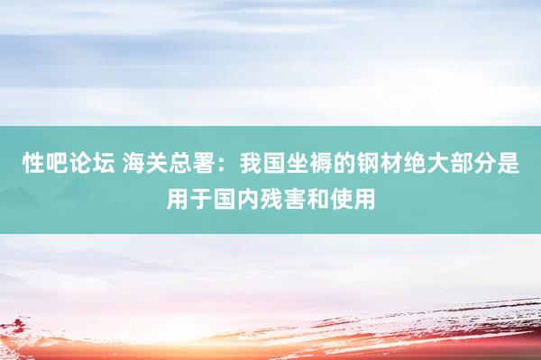 性吧论坛 海关总署：我国坐褥的钢材绝大部分是用于国内残害和使用