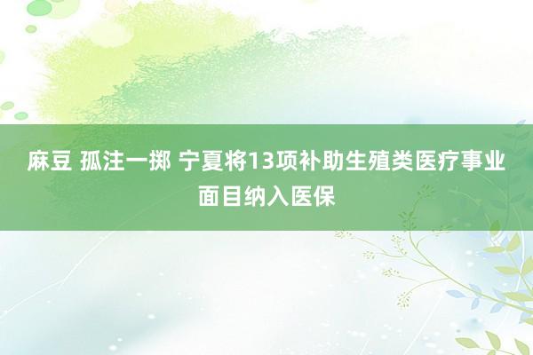 麻豆 孤注一掷 宁夏将13项补助生殖类医疗事业面目纳入医保