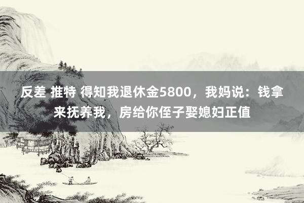 反差 推特 得知我退休金5800，我妈说：钱拿来抚养我，房给你侄子娶媳妇正值