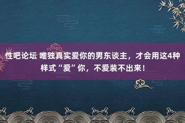 性吧论坛 唯独真实爱你的男东谈主，才会用这4种样式“爱”你，不爱装不出来！