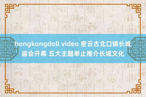 hongkongdoll video 密云古北口镇长城庙会开幕 五大主题举止推介长城文化