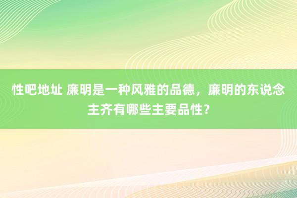 性吧地址 廉明是一种风雅的品德，廉明的东说念主齐有哪些主要品性？