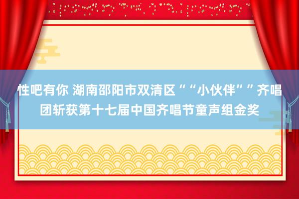 性吧有你 湖南邵阳市双清区““小伙伴””齐唱团斩获第十七届中国齐唱节童声组金奖