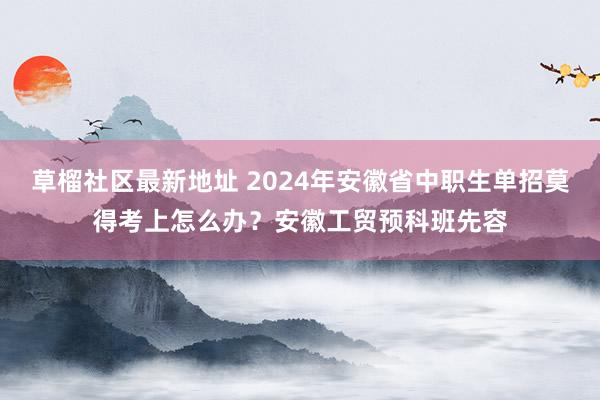 草榴社区最新地址 2024年安徽省中职生单招莫得考上怎么办？安徽工贸预科班先容