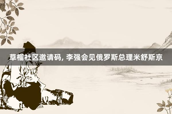 草榴社区邀请码, 李强会见俄罗斯总理米舒斯京