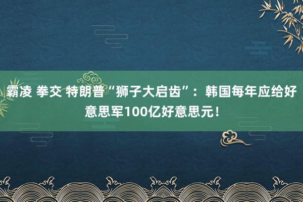 霸凌 拳交 特朗普“狮子大启齿”：韩国每年应给好意思军100亿好意思元！