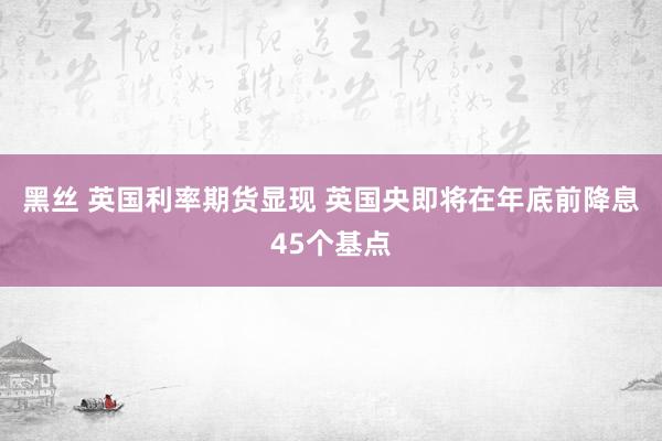 黑丝 英国利率期货显现 英国央即将在年底前降息45个基点