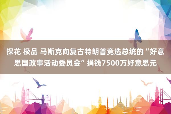 探花 极品 马斯克向复古特朗普竞选总统的“好意思国政事活动委员会”捐钱7500万好意思元