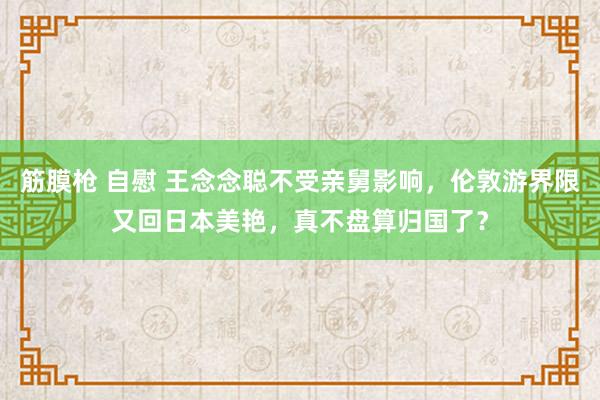 筋膜枪 自慰 王念念聪不受亲舅影响，伦敦游界限又回日本美艳，真不盘算归国了？