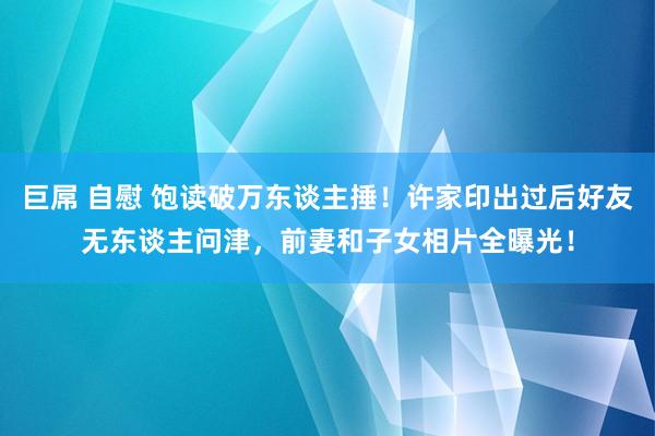 巨屌 自慰 饱读破万东谈主捶！许家印出过后好友无东谈主问津，前妻和子女相片全曝光！