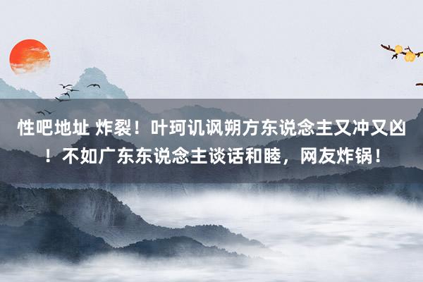 性吧地址 炸裂！叶珂讥讽朔方东说念主又冲又凶！不如广东东说念主谈话和睦，网友炸锅！