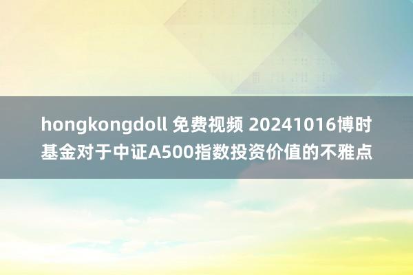 hongkongdoll 免费视频 20241016博时基金对于中证A500指数投资价值的不雅点