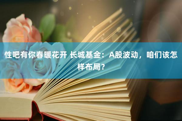 性吧有你春暖花开 长城基金：A股波动，咱们该怎样布局？