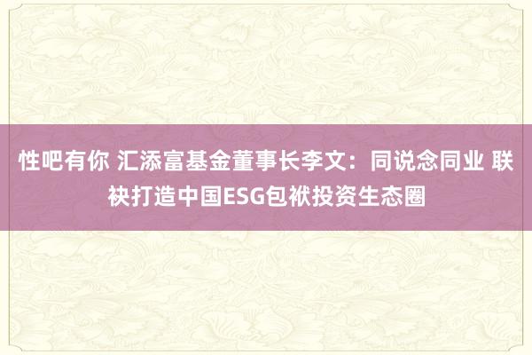 性吧有你 汇添富基金董事长李文：同说念同业 联袂打造中国ESG包袱投资生态圈