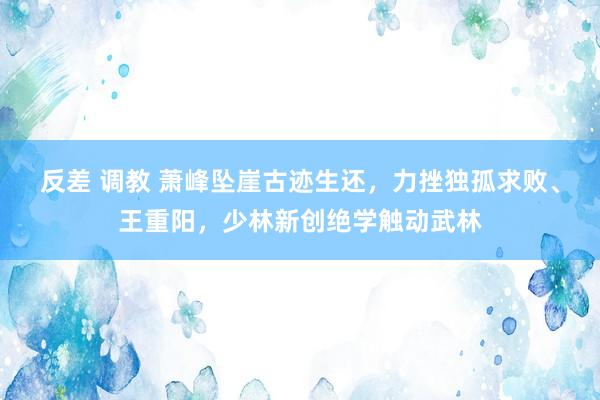 反差 调教 萧峰坠崖古迹生还，力挫独孤求败、王重阳，少林新创绝学触动武林