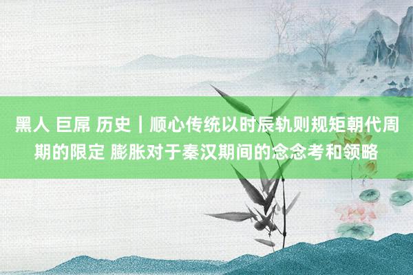 黑人 巨屌 历史｜顺心传统以时辰轨则规矩朝代周期的限定 膨胀对于秦汉期间的念念考和领略