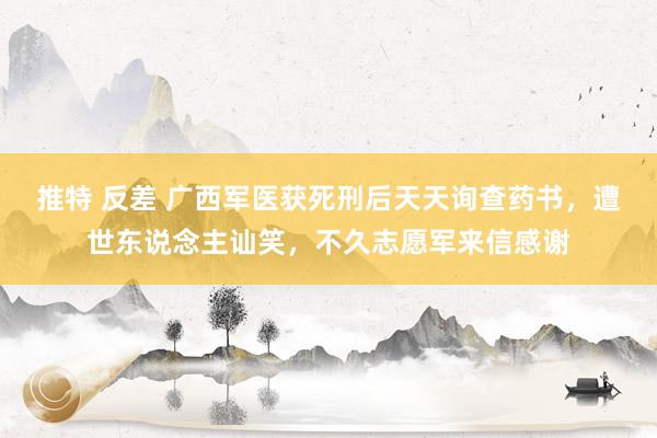 推特 反差 广西军医获死刑后天天询查药书，遭世东说念主讪笑，不久志愿军来信感谢