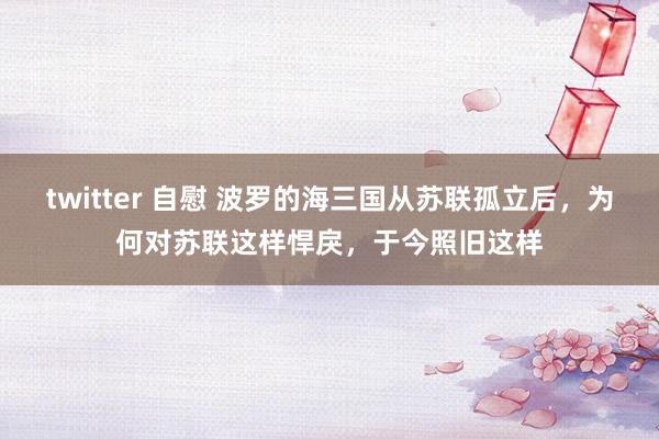 twitter 自慰 波罗的海三国从苏联孤立后，为何对苏联这样悍戾，于今照旧这样