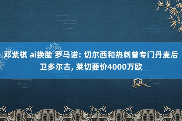 邓紫棋 ai换脸 罗马诺: 切尔西和热刺曾专门丹麦后卫多尔古, 莱切要价4000万欧