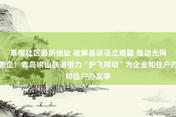 草榴社区最新地址 破解基站设立难题 推动光网提速惠企！青岛崂山联通借力“护飞翔动”为企业和住户办实事