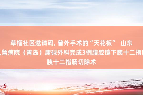 草榴社区邀请码, 普外手术的“天花板”  山东大学王人鲁病院（青岛）庸碌外科完成3例腹腔镜下胰十二指肠切除术