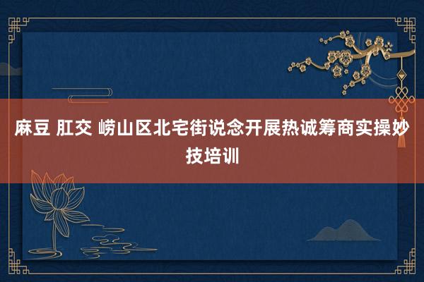 麻豆 肛交 崂山区北宅街说念开展热诚筹商实操妙技培训