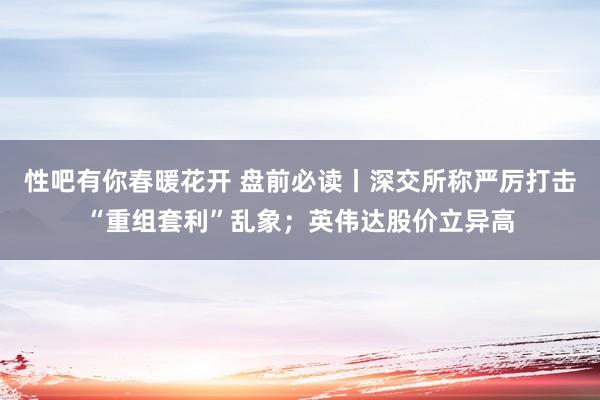 性吧有你春暖花开 盘前必读丨深交所称严厉打击“重组套利”乱象；英伟达股价立异高