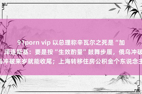 91porn vip 以总理称辛瓦尔之死是“加沙干戈走向收尾的着手”；泽连斯基：要是按“生效酌量”鼓舞步履，俄乌冲破来岁就能收尾；上海转移住房公积金个东说念主住房贷款策略｜早报