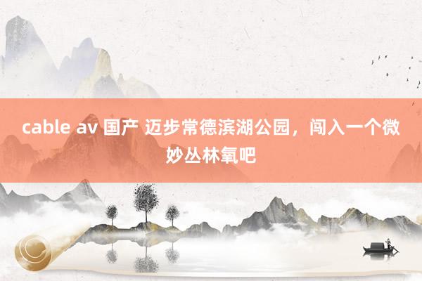 cable av 国产 迈步常德滨湖公园，闯入一个微妙丛林氧吧