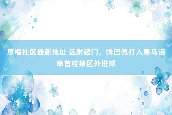 草榴社区最新地址 远射破门，姆巴佩打入皇马活命首粒禁区外进球