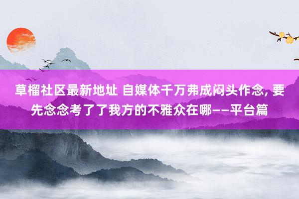 草榴社区最新地址 自媒体千万弗成闷头作念, 要先念念考了了我方的不雅众在哪——平台篇